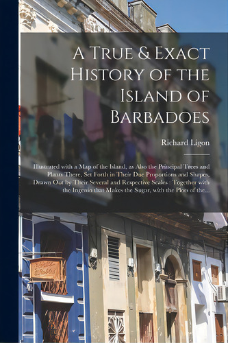 A True & Exact History Of The Island Of Barbadoes: Illustrated With A Map Of The Island, As Also ..., De Ligon, Richard. Editorial Legare Street Pr, Tapa Blanda En Inglés