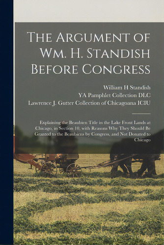 The Argument Of Wm. H. Standish Before Congress: Explaining The Beaubien Title In The Lake Front ..., De Standish, William H.. Editorial Legare Street Pr, Tapa Blanda En Inglés