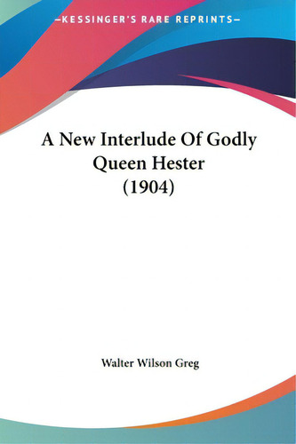 A New Interlude Of Godly Queen Hester (1904), De Greg, Walter Wilson., Vol. 1. Editorial Kessinger Pub Llc, Tapa Dura En Inglés