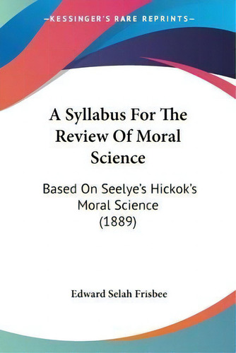 A Syllabus For The Review Of Moral Science : Based On Seelye's Hickok's Moral Science (1889), De Edward Selah Frisbee., Vol. 1. Editorial Kessinger Publishing, Tapa Blanda En Inglés