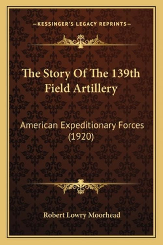 The Story Of The 139th Field Artillery: American Expeditionary Forces (1920), De Moorhead, Robert Lowry. Kessinger's Legacy Reprints, Vol. 1. Editorial Kessinger Pub Llc, Tapa Blanda En Inglés
