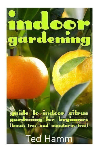 Indoor Gardening : Guide To Indoor Citrus Gardening For Beginners (lemon Tree And Mandarin Tree), De Ted Hamm. Editorial Createspace Independent Publishing Platform, Tapa Blanda En Inglés