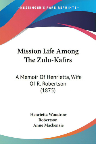 Mission Life Among The Zulu-kafirs: A Memoir Of Henrietta, Wife Of R. Robertson (1875), De Robertson, Henrietta Woodrow., Vol. 1. Editorial Kessinger Pub Llc, Tapa Blanda En Inglés