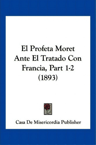 El Profeta Moret Ante El Tratado Con Francia, Part 1-2 (1893), De Casa De Misericordia Publisher. Editorial Kessinger Publishing, Tapa Blanda En Español