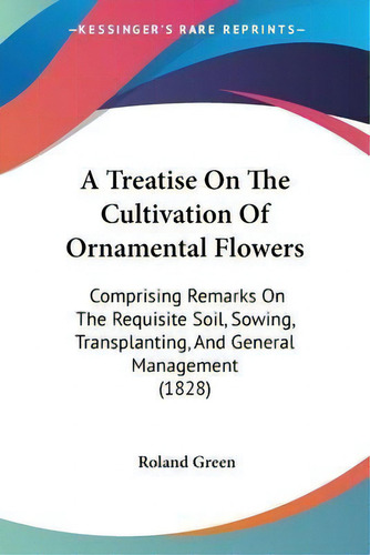 A Treatise On The Cultivation Of Ornamental Flowers : Comprising Remarks On The Requisite Soil, S..., De Roland Green. Editorial Kessinger Publishing Co, Tapa Blanda En Inglés