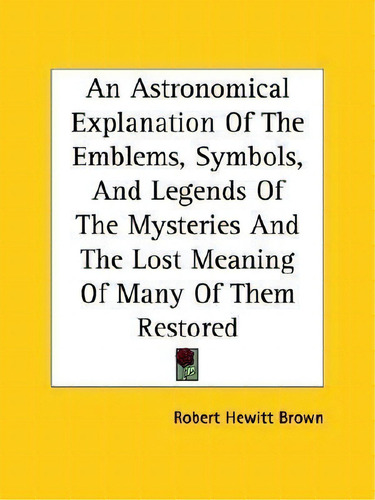 An Astronomical Explanation Of The Emblems, Symbols, And Legends Of The Mysteries And The Lost Me..., De Robert Hewitt Brown., Vol. 1. Editorial Kessinger Publishing, Tapa Blanda En Inglés