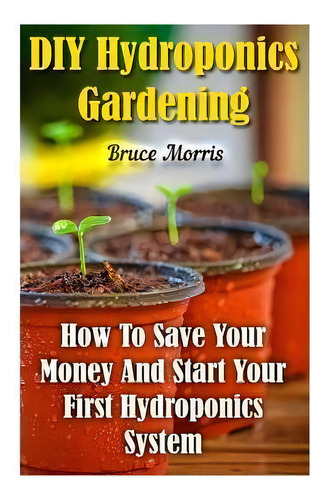 Diy Hydroponics Gardening : How To Save Your Money And Start Your First Hydroponics System, De Bruce Morris. Editorial Createspace Independent Publishing Platform, Tapa Blanda En Inglés