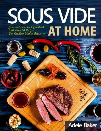 Sous Vide At Home : Essential Sous Vide Cookbook With Over 50 Recipes For Cooking Under Pressure, De Adele Baker., Vol. 1. Editorial Oksana Alieksandrova, Tapa Blanda En Inglés