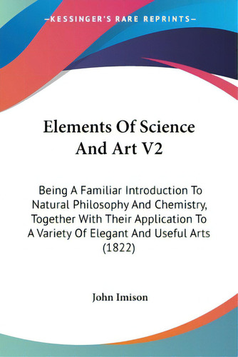 Elements Of Science And Art V2: Being A Familiar Introduction To Natural Philosophy And Chemistry..., De Imison, John. Editorial Kessinger Pub Llc, Tapa Blanda En Inglés