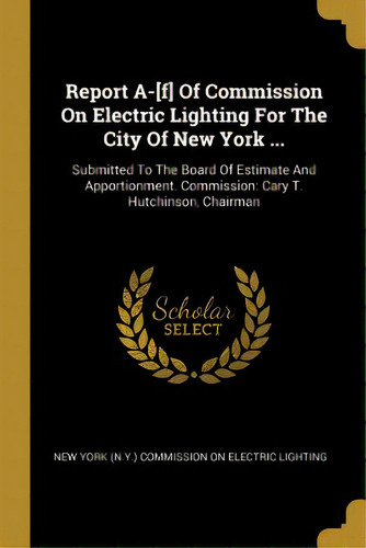 Report A-[f] Of Commission On Electric Lighting For The City Of New York ...: Submitted To The Bo..., De New York (n Y ) Commission On Electric L. Editorial Wentworth Pr, Tapa Blanda En Inglés