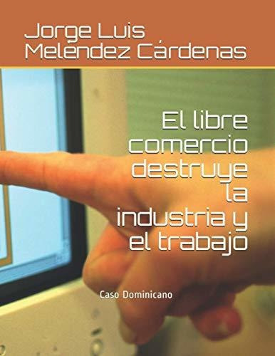 El Libre Comercio Destruye La Industria Y El Trabajo, De Jorge Luis Melendez Cardenas. Editorial Independently Published, Tapa Blanda En Español, 2021