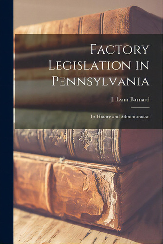 Factory Legislation In Pennsylvania: Its History And Administration, De Barnard, J. Lynn. Editorial Legare Street Pr, Tapa Blanda En Inglés