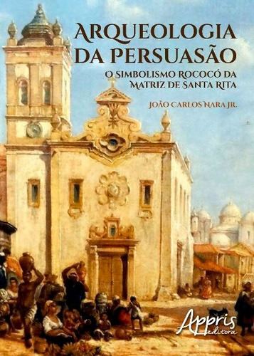 Arqueologia da persuasão: o simbolismo rococó da matriz de santa rita, de Nara Júnior, João Carlos. Editorial Appris Editora e Livraria Eireli - ME, capa mole em português, 2016
