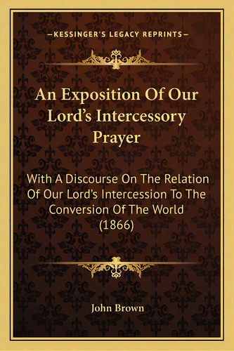 An Exposition Of Our Lord's Intercessory Prayer: With A Discourse On The Relation Of Our Lord's I..., De Brown, John. Editorial Kessinger Pub Llc, Tapa Blanda En Inglés