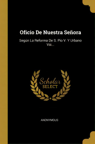 Oficio De Nuestra Se Ora : Seg N La Reforma De S. Pio V. Y Urbano Viii...: Según La Reforma De S. Pio V. Y Urbano Viii..., De Anonymous., Vol. 1. Editorial Scholar Select, Tapa Dura En Español