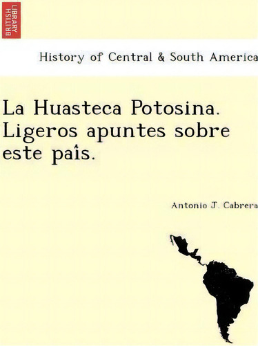 La Huasteca Potosina. Ligeros Apuntes Sobre Este Pai S.: Ligeros Apuntes Sobre Este País, De Antonio J Cabrera., Vol. 1. Editorial British Library Historical Print Editions, Tapa Blanda En Español