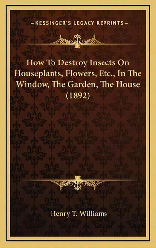How To Destroy Insects On Houseplants, Flowers, Etc., In The Window, The Garden, The House (1892), De Henry T Williams. Editorial Kessinger Publishing, Tapa Dura En Inglés