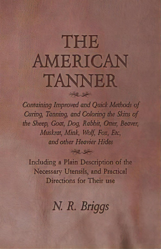 The American Tanner - Containing Improved And Quick Methods Of Curing, Tanning, And Coloring The ..., De N R Briggs. Editorial Owen Press, Tapa Blanda En Inglés