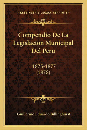 Compendio De La Legislacion Municipal Del Peru: 1873-1877 (1878), De Billinghurst, Guillermo Eduardo. Editorial Kessinger Pub Llc, Tapa Blanda En Español