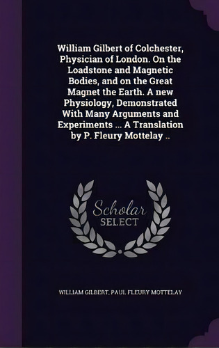 William Gilbert Of Colchester, Physician Of London. On The Loadstone And Magnetic Bodies, And On ..., De William Gilbert. Editorial Palala Press, Tapa Dura En Inglés