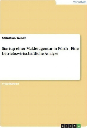 Startup Einer Makleragentur In Furth - Eine Betriebswirtschaftliche Analyse, De Sebastian Wendt., Vol. 1. Editorial Grin Verlag, Tapa Blanda En Alemán