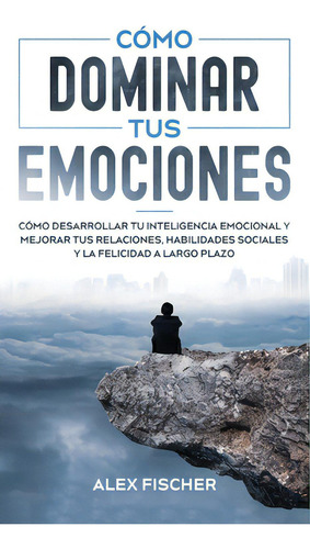 Cãâ³mo Dominar Tus Emociones: Cãâ³mo Desarrollar Tu Inteligencia Emocional Y Mejorar Tus Relaci..., De Fischer, Alex. Editorial Freedom Bound Pub, Tapa Dura En Español