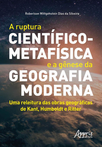 A ruptura científico-metafísica e a gênese da geografia moderna: uma releitura das obras geográficas de Kant, Humboldt e Ritter, de Silveira, Roberison Wittgenstein Dias da. Appris Editora e Livraria Eireli - ME, capa mole em português, 2020