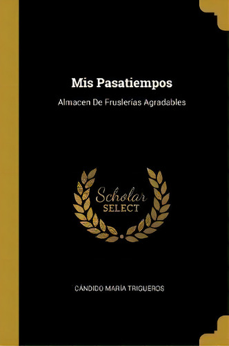 Mis Pasatiempos : Almacen De Frusler As Agradables: Almacen De Fruslerías Agradables, De Candido Maria Trigueros., Vol. 1. Editorial Scholar Select, Tapa Dura En Español