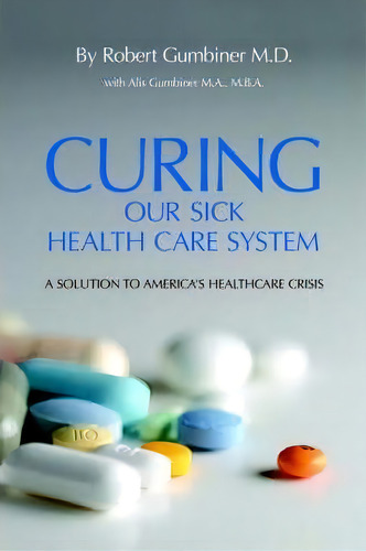 Curing Our Sick Health Care System, De Robert Gumbiner M.d.. Editorial Authorhouse, Tapa Dura En Inglés