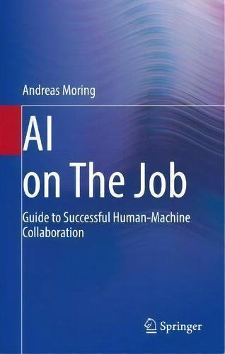 Ai On The Job : Guide To Successful Human-machine Collaboration, De Andreas Moring. Editorial Springer-verlag Berlin And Heidelberg Gmbh & Co. Kg, Tapa Blanda En Inglés