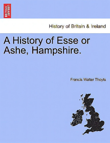 A History Of Esse Or Ashe, Hampshire., De Thoyts, Francis Walter. History Of Britain & Ireland, Vol. 1. Editorial British Lib Historical Print E, Tapa Blanda En Inglés
