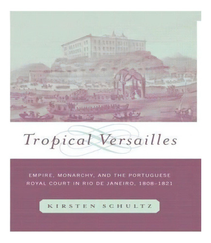 Tropical Versailles : Empire, Monarchy, And The Portuguese Royal Court In Rio De Janeiro, 1808-1821, De Kirsten Schultz. En Inglés