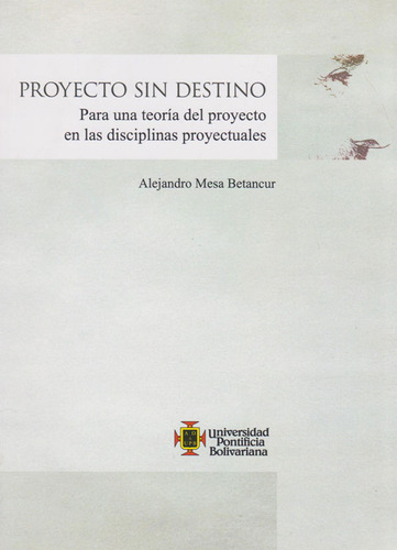 Proyecto Sin Destino. Para Una Teoría Del Proyecto En Las Disciplinas Proyectuales, De Alejandro Mesa Betancur. Editorial U. Pontificia Bolivariana, Tapa Blanda, Edición 2019 En Español