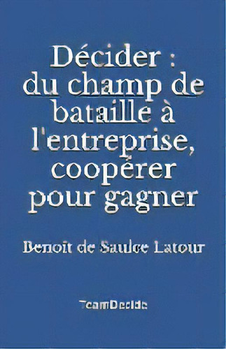 Decider : Du Champ De Bataille A L'entreprise, Cooperer Pour Gagner, De Benoît De Saulce Latour. Editorial Teamdecide, Tapa Blanda En Francés