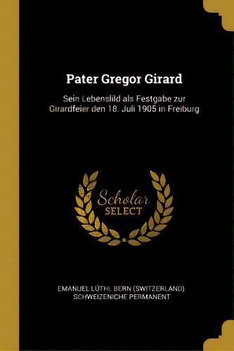 Pater Gregor Girard: Sein Lebenslild Als Festgabe Zur Girardfeier Den 18. Juli 1905 In Freiburg, De Lüthi, Bern (switzerland) Schweizenich. Editorial Wentworth Pr, Tapa Blanda En Inglés
