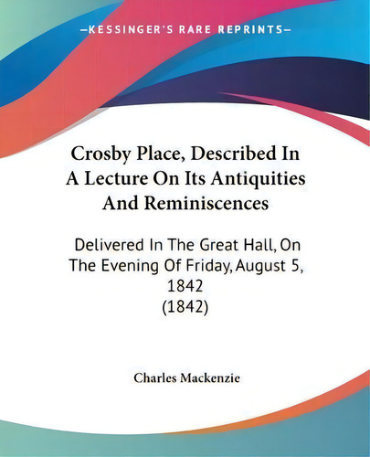 Crosby Place, Described In A Lecture On Its Antiquities And Reminiscences : Delivered In The Grea..., De Charles Mackenzie. Editorial Kessinger Publishing Co, Tapa Blanda En Inglés