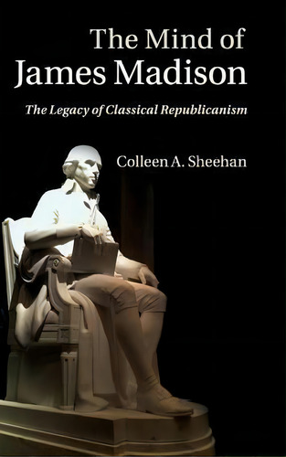 The Mind Of James Madison: The Legacy Of Classical Republicanism, De Colleen A. Sheehan., Vol. 1. Editorial Cambridge University Press, Tapa Dura En Inglés