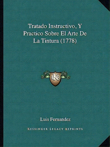 Tratado Instructivo, Y Practico Sobre El Arte De La Tintura (1778), De Luis Fernandez., Vol. 1. Editorial Kessinger Legacy Reprints, Tapa Blanda En Español