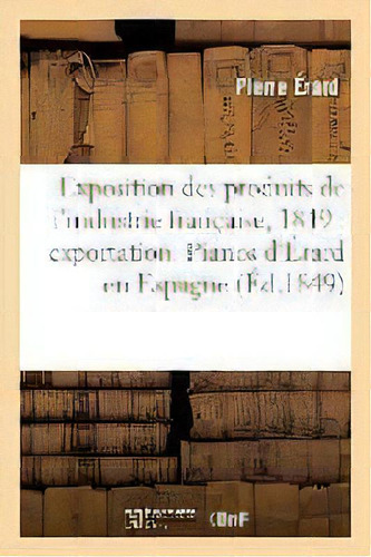 Exposition Des Produits De L'industrie Francaise, 1849 : Exportation. Pianos D'erard En Espagne, De Erard-p. Editorial Hachette Livre - Bnf, Tapa Blanda En Francés