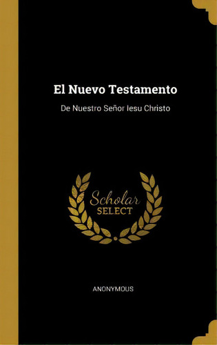 El Nuevo Testamento : De Nuestro Se Or Iesu Christo: De Nuestro Señor Iesu Christo, De Anonymous., Vol. 1. Editorial Scholar Select, Tapa Dura En Español