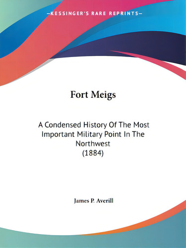 Fort Meigs: A Condensed History Of The Most Important Military Point In The Northwest (1884), De Averill, James P.., Vol. 1. Editorial Kessinger Pub Llc, Tapa Blanda En Inglés