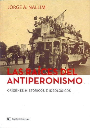 Raices Del Antiperonismo, Las: SUS ORIGENES HISTORICOS E IDEOLOGICOS, de Jorge A. Nallim. Editorial Ci Capital Intelectual, edición 1 en español