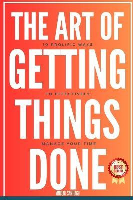 The Art Of Getting Things Done : 10 Prolific Ways To Effe...