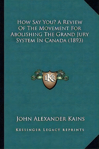 How Say You? A Review Of The Movement For Abolishing The Grand Jury System In Canada (1893), De John Alexander Kains. Editorial Kessinger Publishing, Tapa Blanda En Inglés