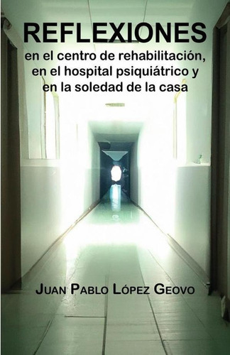 Reflexiones En El Centro De Rehabilitación, En El Hospital Psiquiátrico Y En La Soledad De La Casa, De Juan Pablo López Geovo. Editorial Libélula Editores, Tapa Blanda En Español, 2023