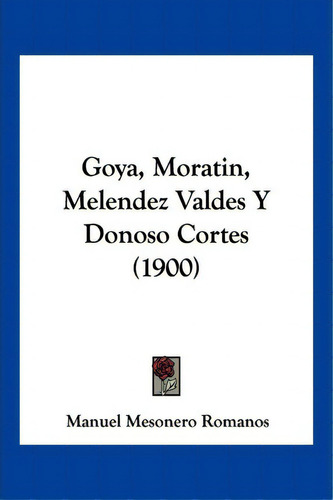 Goya, Moratin, Melendez Valdes Y Donoso Cortes (1900), De Manuel Mesonero Romanos. Editorial Kessinger Publishing, Tapa Blanda En Español