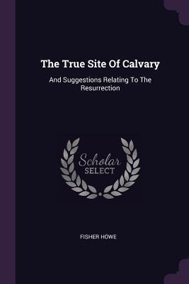 The True Site Of Calvary : And Suggestions Relating To Th...