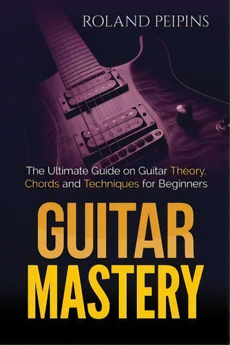 Guitar Mastery : The Ultimate Guide On Guitar Theory, Chords And Techniques For Beginners, De Roland Peipinsh. Editorial Createspace Independent Publishing Platform, Tapa Blanda En Inglés