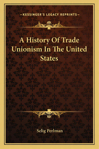 A History Of Trade Unionism In The United States, De Perlman, Selig. Editorial Kessinger Pub Llc, Tapa Blanda En Inglés