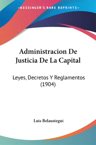 Administracion De Justicia De La Capital: Leyes, Decretos Y Reglamentos (1904): Leyes, Decretos Y Reglamentos (1904), De Belaustegui, Luis., Vol. 1. Editorial Kessinger Pub Llc, Tapa Blanda En Inglés